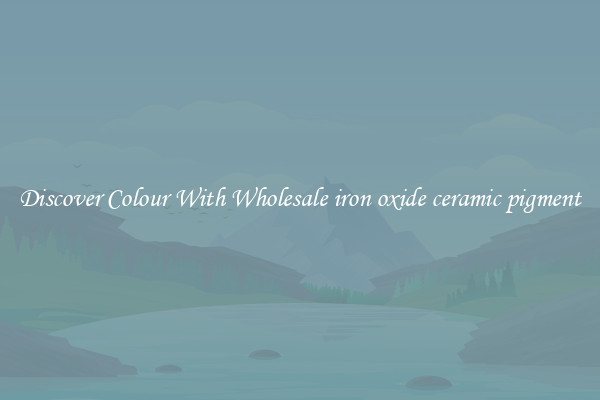 Discover Colour With Wholesale iron oxide ceramic pigment