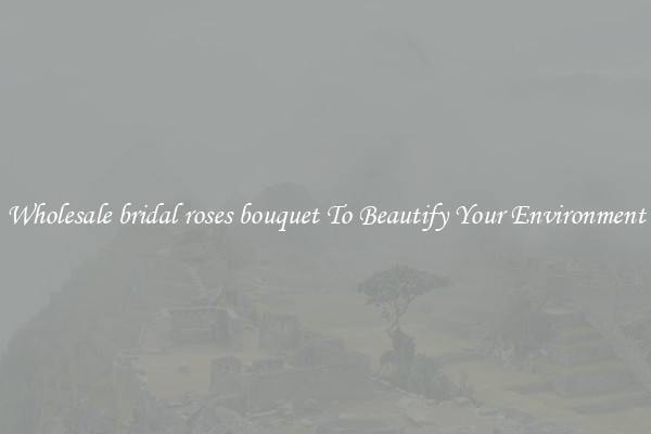 Wholesale bridal roses bouquet To Beautify Your Environment