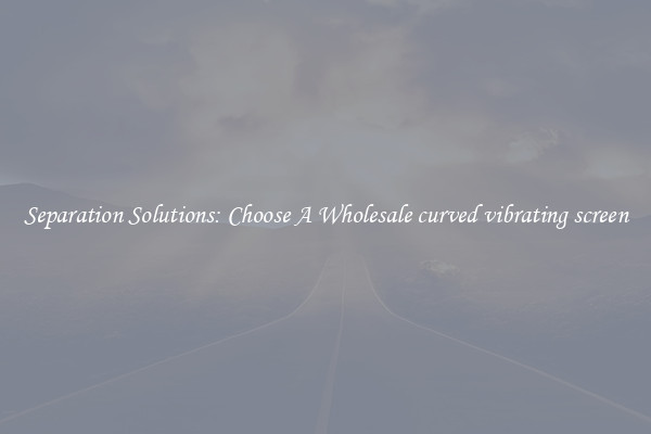 Separation Solutions: Choose A Wholesale curved vibrating screen